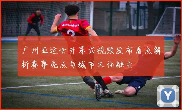 广州亚运会开幕式视频发布看点解析赛事亮点与城市文化融合