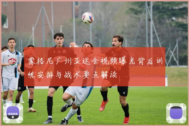 蒙格尼广州亚运会视频曝光背后训练安排与战术要点解读